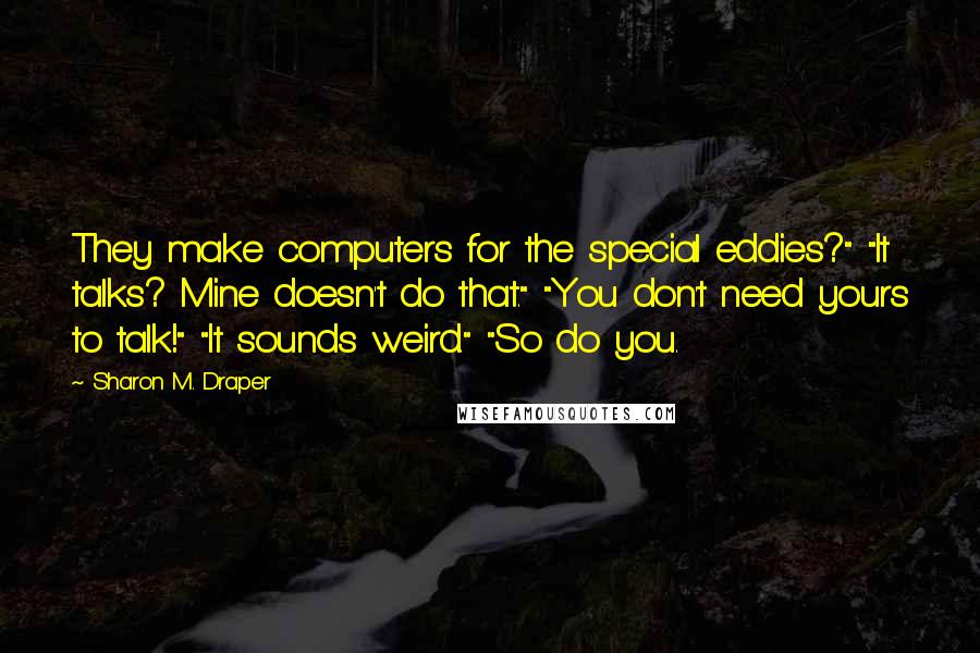 Sharon M. Draper Quotes: They make computers for the special eddies?" "It talks? Mine doesn't do that." "You don't need yours to talk!" "It sounds weird." "So do you.