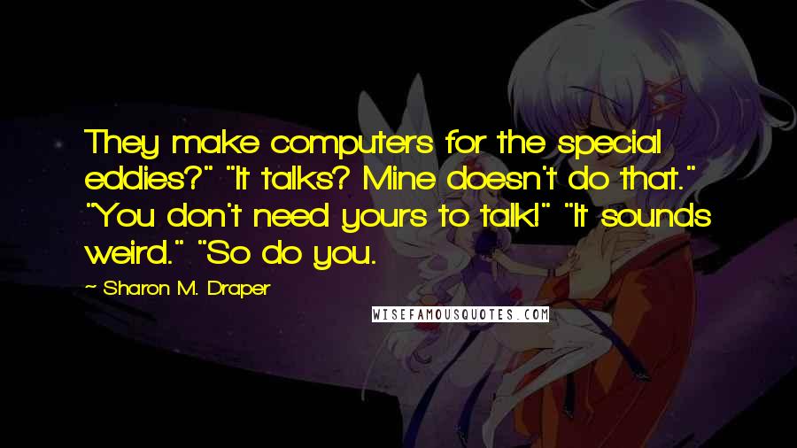 Sharon M. Draper Quotes: They make computers for the special eddies?" "It talks? Mine doesn't do that." "You don't need yours to talk!" "It sounds weird." "So do you.