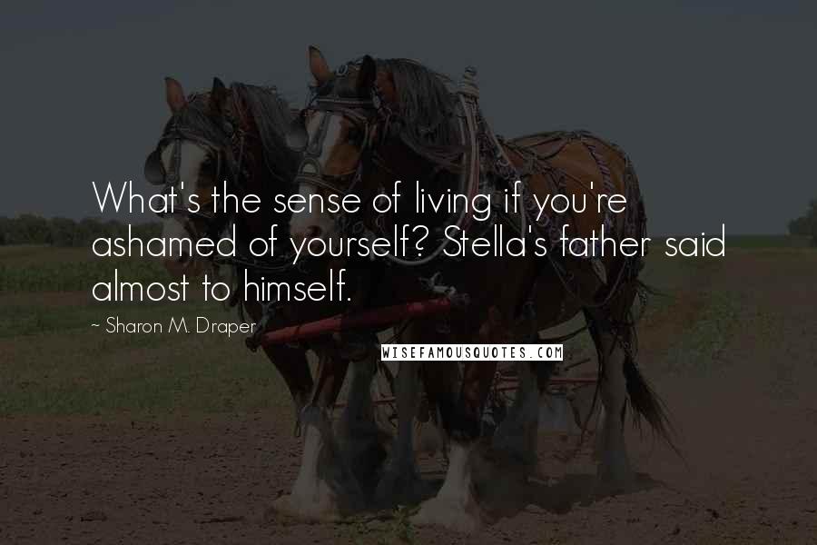 Sharon M. Draper Quotes: What's the sense of living if you're ashamed of yourself? Stella's father said almost to himself.