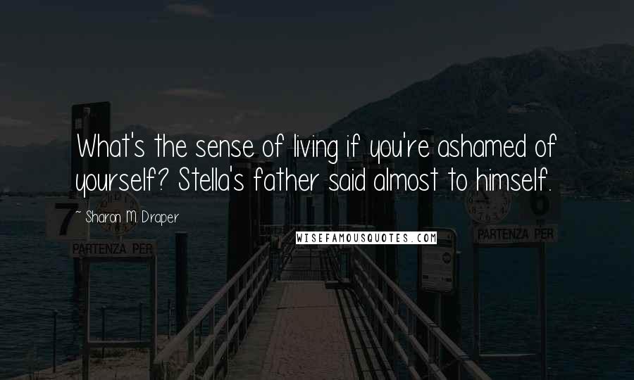 Sharon M. Draper Quotes: What's the sense of living if you're ashamed of yourself? Stella's father said almost to himself.