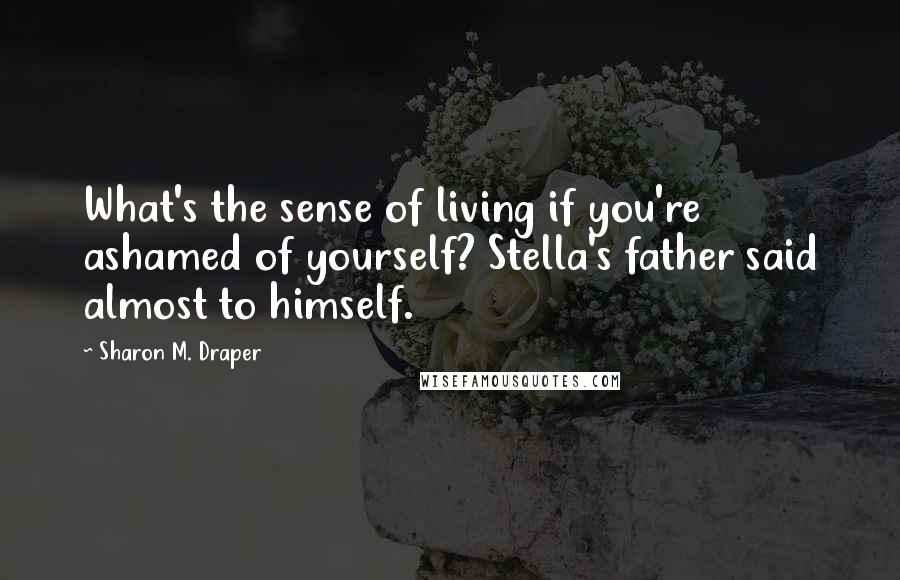Sharon M. Draper Quotes: What's the sense of living if you're ashamed of yourself? Stella's father said almost to himself.