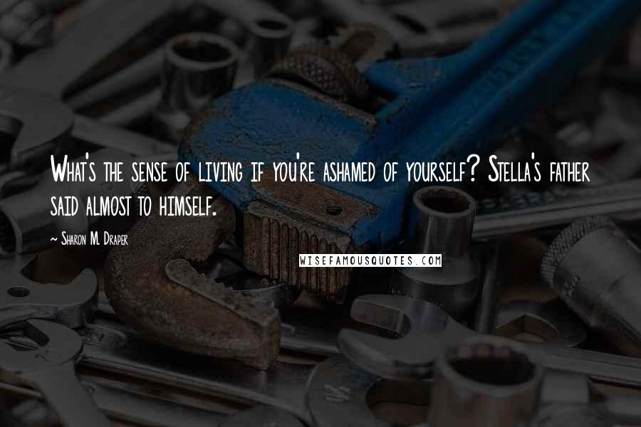 Sharon M. Draper Quotes: What's the sense of living if you're ashamed of yourself? Stella's father said almost to himself.