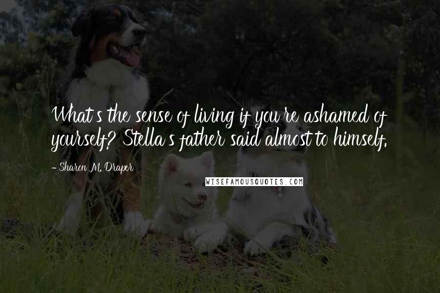 Sharon M. Draper Quotes: What's the sense of living if you're ashamed of yourself? Stella's father said almost to himself.