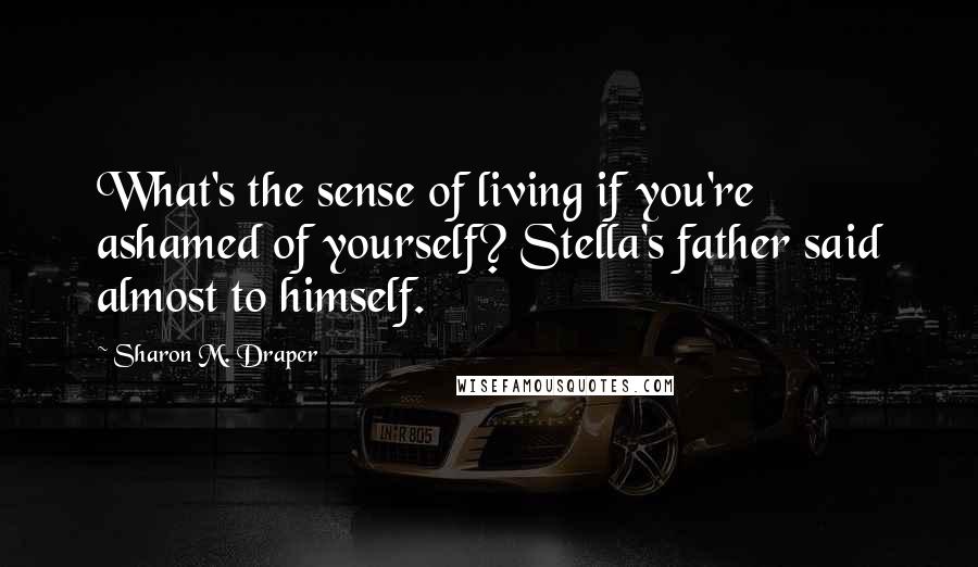 Sharon M. Draper Quotes: What's the sense of living if you're ashamed of yourself? Stella's father said almost to himself.