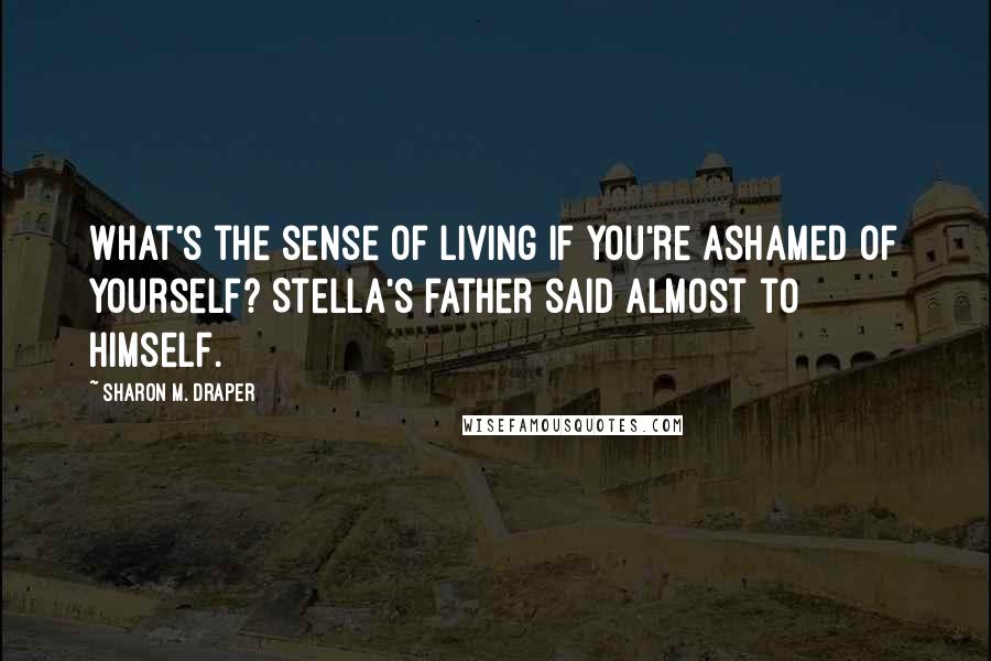 Sharon M. Draper Quotes: What's the sense of living if you're ashamed of yourself? Stella's father said almost to himself.