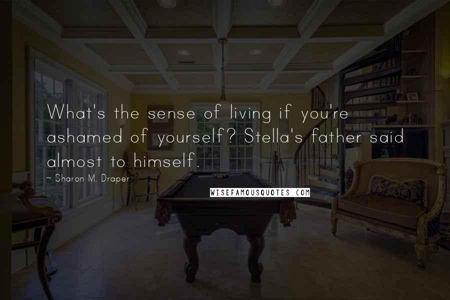 Sharon M. Draper Quotes: What's the sense of living if you're ashamed of yourself? Stella's father said almost to himself.