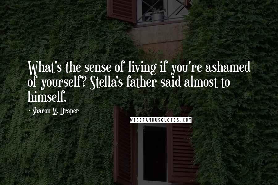 Sharon M. Draper Quotes: What's the sense of living if you're ashamed of yourself? Stella's father said almost to himself.