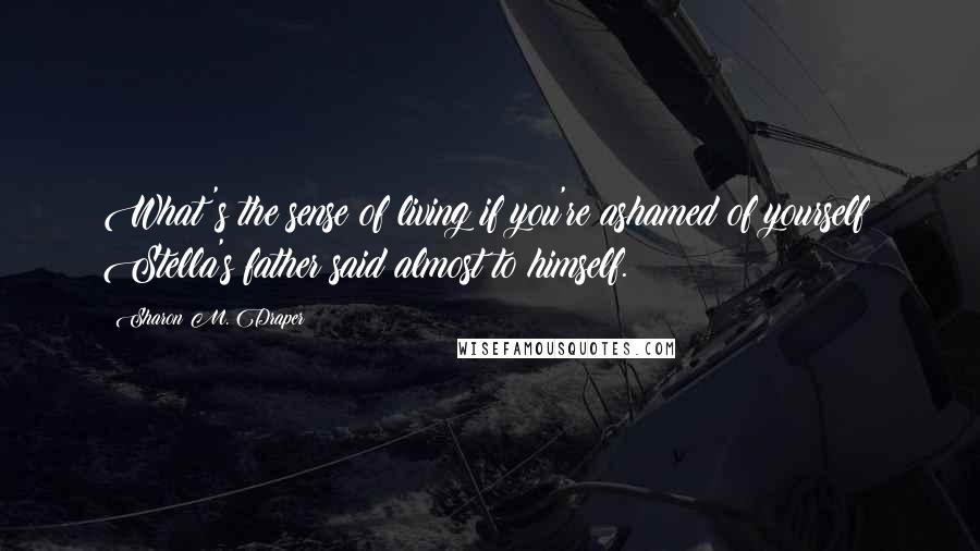 Sharon M. Draper Quotes: What's the sense of living if you're ashamed of yourself? Stella's father said almost to himself.