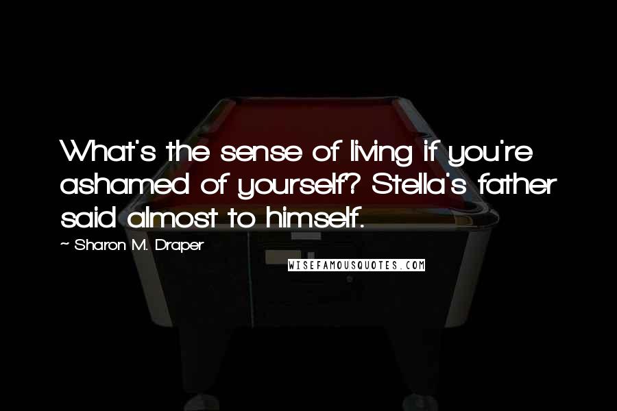 Sharon M. Draper Quotes: What's the sense of living if you're ashamed of yourself? Stella's father said almost to himself.