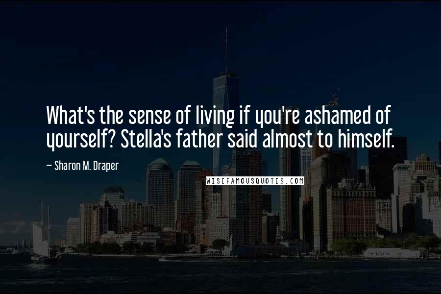 Sharon M. Draper Quotes: What's the sense of living if you're ashamed of yourself? Stella's father said almost to himself.