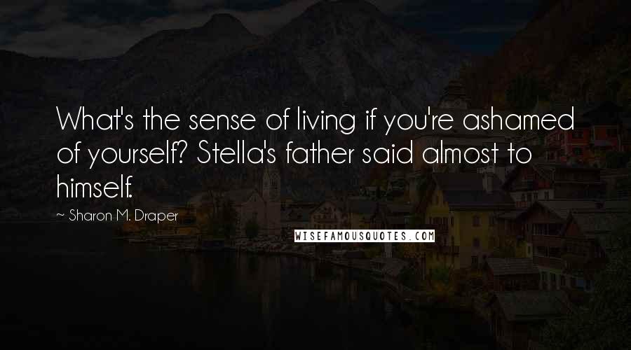 Sharon M. Draper Quotes: What's the sense of living if you're ashamed of yourself? Stella's father said almost to himself.