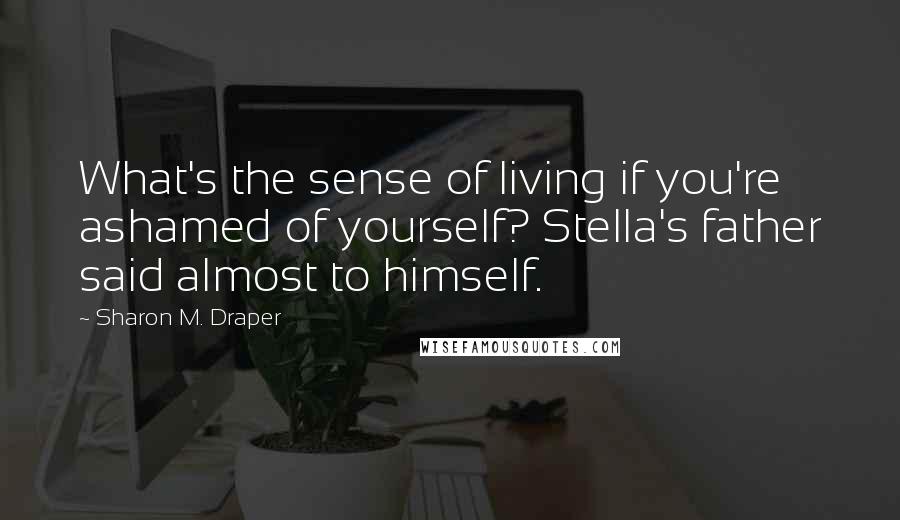 Sharon M. Draper Quotes: What's the sense of living if you're ashamed of yourself? Stella's father said almost to himself.