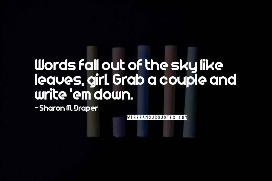 Sharon M. Draper Quotes: Words fall out of the sky like leaves, girl. Grab a couple and write 'em down.