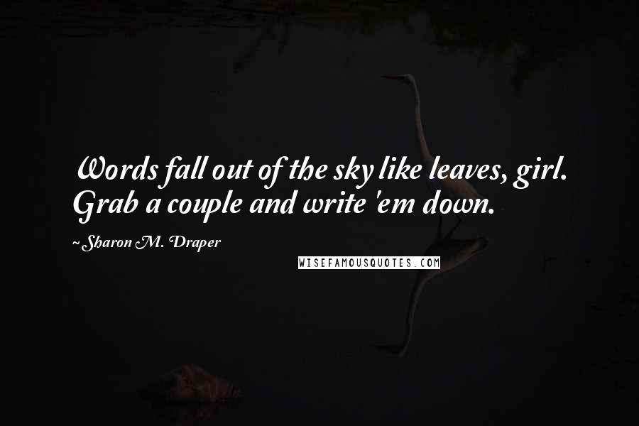 Sharon M. Draper Quotes: Words fall out of the sky like leaves, girl. Grab a couple and write 'em down.