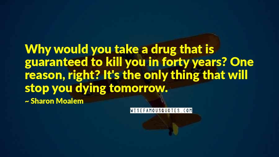 Sharon Moalem Quotes: Why would you take a drug that is guaranteed to kill you in forty years? One reason, right? It's the only thing that will stop you dying tomorrow.