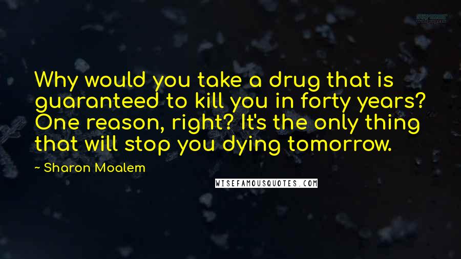 Sharon Moalem Quotes: Why would you take a drug that is guaranteed to kill you in forty years? One reason, right? It's the only thing that will stop you dying tomorrow.