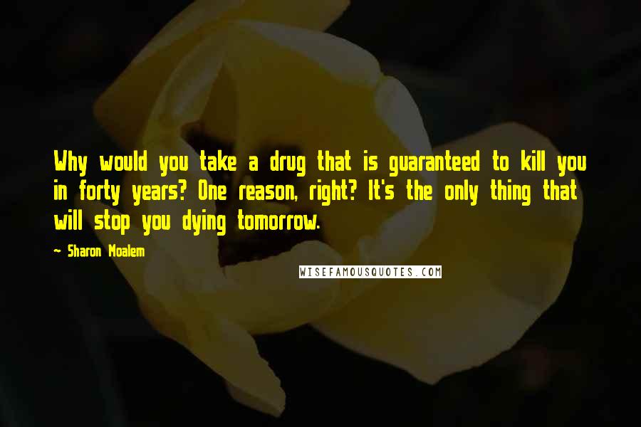 Sharon Moalem Quotes: Why would you take a drug that is guaranteed to kill you in forty years? One reason, right? It's the only thing that will stop you dying tomorrow.