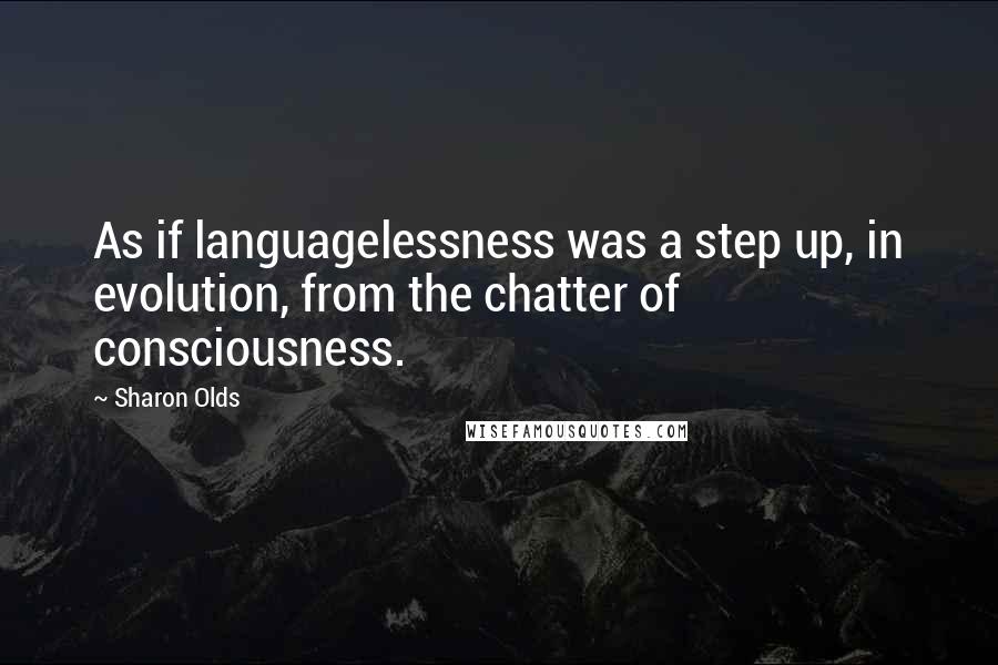 Sharon Olds Quotes: As if languagelessness was a step up, in evolution, from the chatter of consciousness.