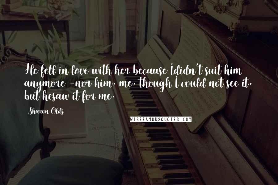 Sharon Olds Quotes: He fell in love with her because Ididn't suit him anymore -nor him, me, though I could not see it, but hesaw it for me.