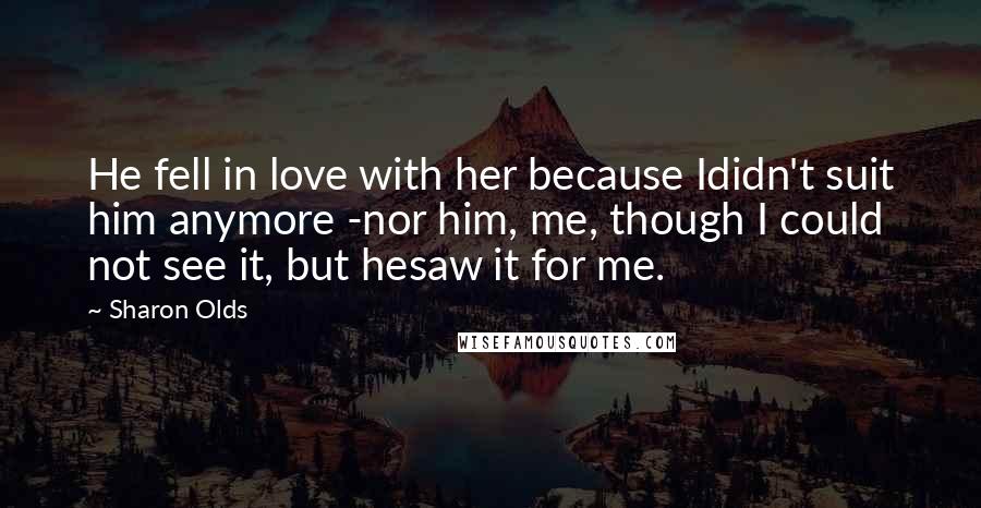 Sharon Olds Quotes: He fell in love with her because Ididn't suit him anymore -nor him, me, though I could not see it, but hesaw it for me.