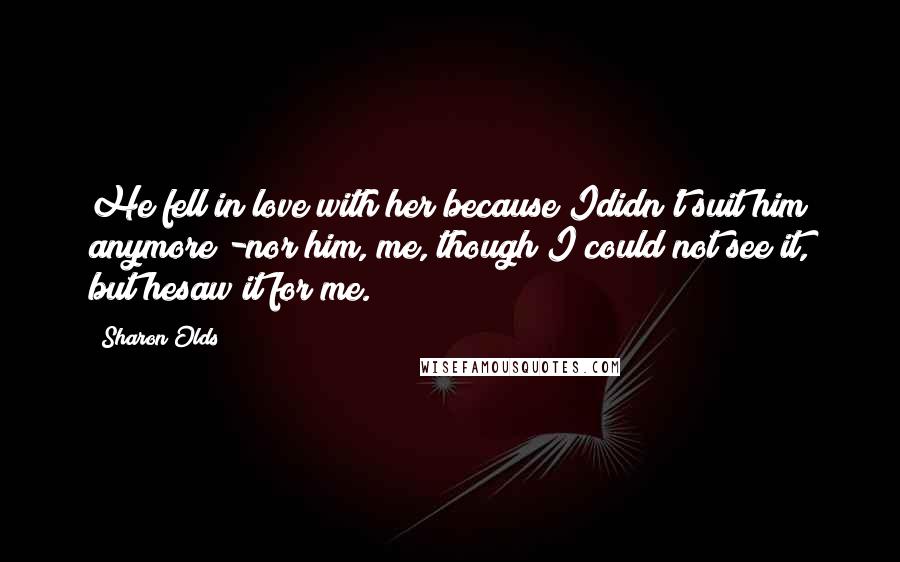 Sharon Olds Quotes: He fell in love with her because Ididn't suit him anymore -nor him, me, though I could not see it, but hesaw it for me.