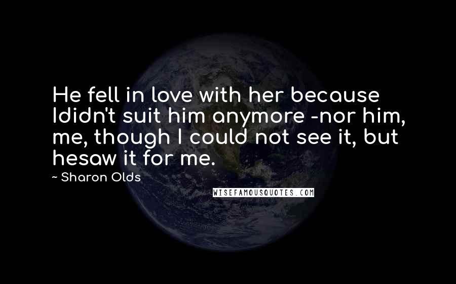 Sharon Olds Quotes: He fell in love with her because Ididn't suit him anymore -nor him, me, though I could not see it, but hesaw it for me.