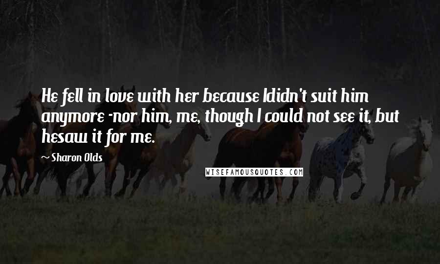 Sharon Olds Quotes: He fell in love with her because Ididn't suit him anymore -nor him, me, though I could not see it, but hesaw it for me.