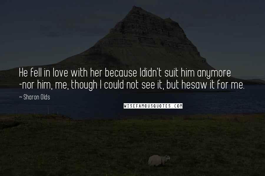 Sharon Olds Quotes: He fell in love with her because Ididn't suit him anymore -nor him, me, though I could not see it, but hesaw it for me.