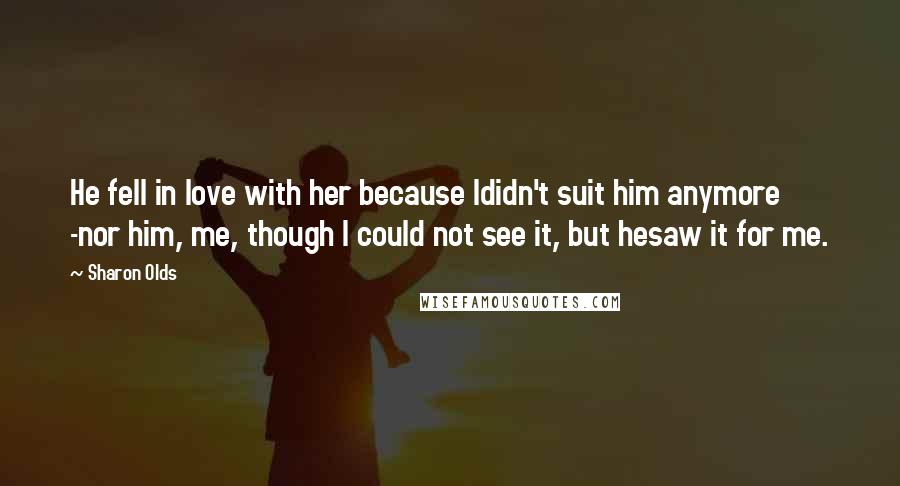 Sharon Olds Quotes: He fell in love with her because Ididn't suit him anymore -nor him, me, though I could not see it, but hesaw it for me.