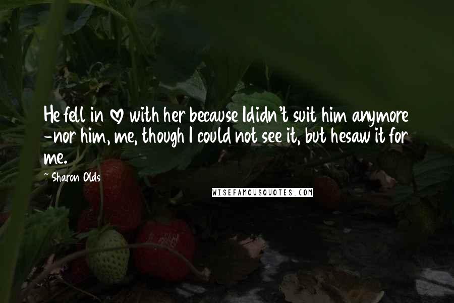 Sharon Olds Quotes: He fell in love with her because Ididn't suit him anymore -nor him, me, though I could not see it, but hesaw it for me.