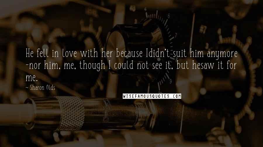 Sharon Olds Quotes: He fell in love with her because Ididn't suit him anymore -nor him, me, though I could not see it, but hesaw it for me.