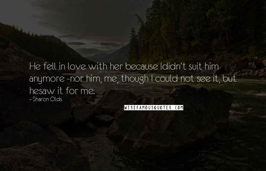 Sharon Olds Quotes: He fell in love with her because Ididn't suit him anymore -nor him, me, though I could not see it, but hesaw it for me.