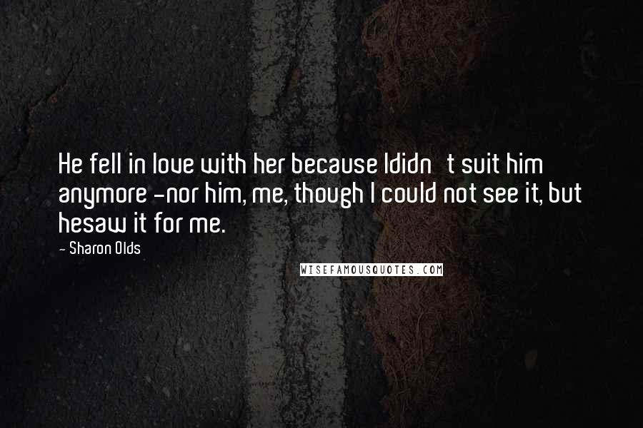 Sharon Olds Quotes: He fell in love with her because Ididn't suit him anymore -nor him, me, though I could not see it, but hesaw it for me.