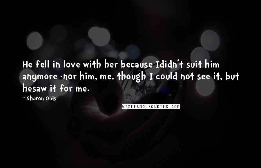 Sharon Olds Quotes: He fell in love with her because Ididn't suit him anymore -nor him, me, though I could not see it, but hesaw it for me.