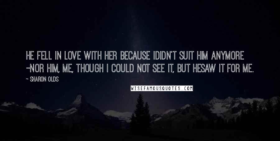 Sharon Olds Quotes: He fell in love with her because Ididn't suit him anymore -nor him, me, though I could not see it, but hesaw it for me.