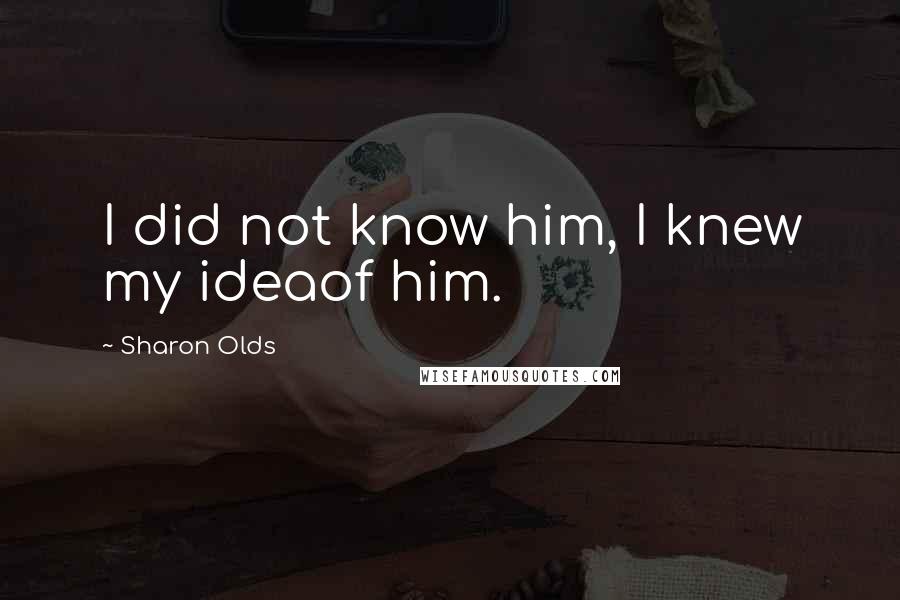 Sharon Olds Quotes: I did not know him, I knew my ideaof him.