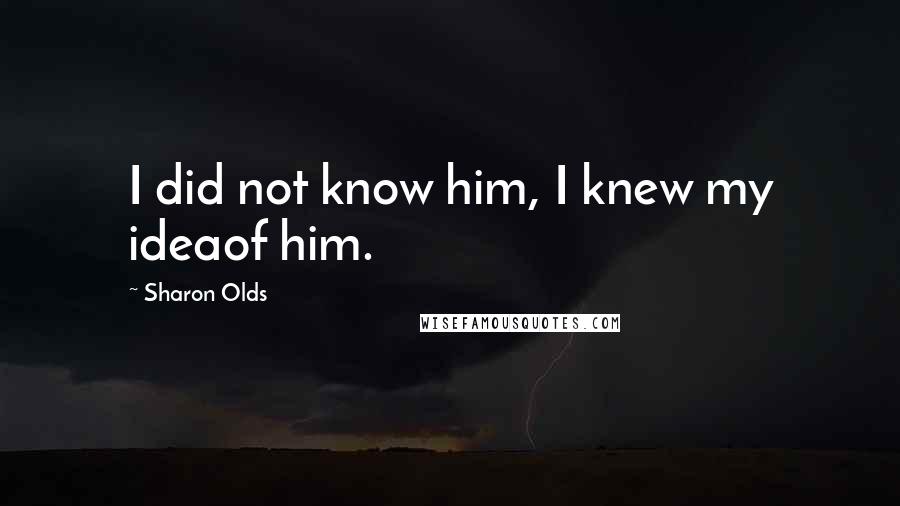 Sharon Olds Quotes: I did not know him, I knew my ideaof him.
