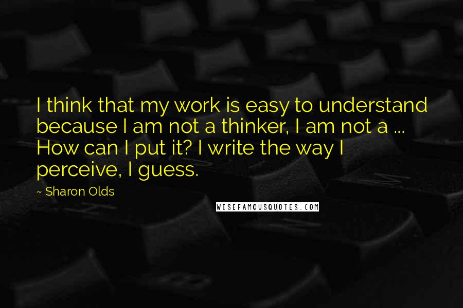 Sharon Olds Quotes: I think that my work is easy to understand because I am not a thinker, I am not a ... How can I put it? I write the way I perceive, I guess.