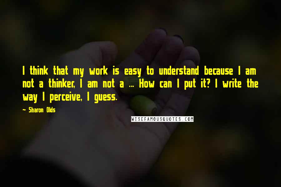 Sharon Olds Quotes: I think that my work is easy to understand because I am not a thinker, I am not a ... How can I put it? I write the way I perceive, I guess.