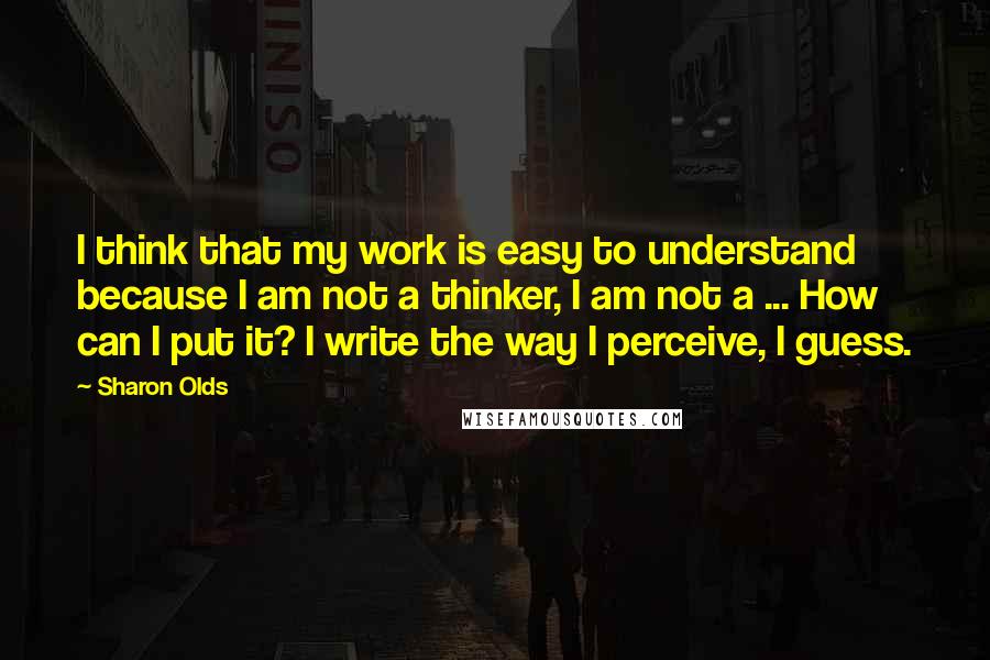 Sharon Olds Quotes: I think that my work is easy to understand because I am not a thinker, I am not a ... How can I put it? I write the way I perceive, I guess.