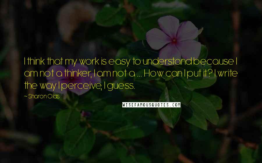 Sharon Olds Quotes: I think that my work is easy to understand because I am not a thinker, I am not a ... How can I put it? I write the way I perceive, I guess.