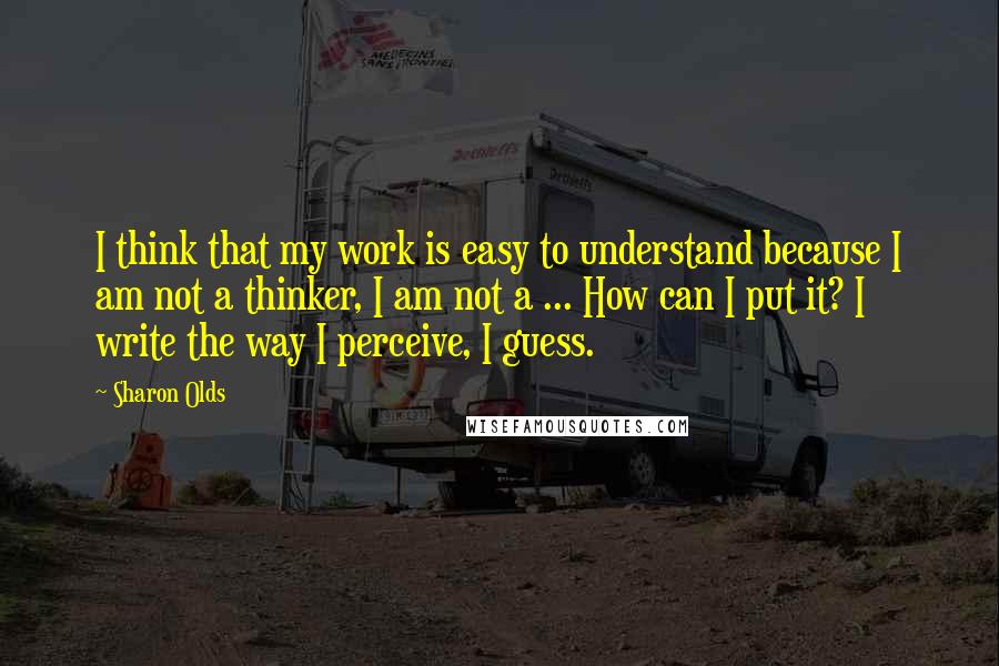 Sharon Olds Quotes: I think that my work is easy to understand because I am not a thinker, I am not a ... How can I put it? I write the way I perceive, I guess.