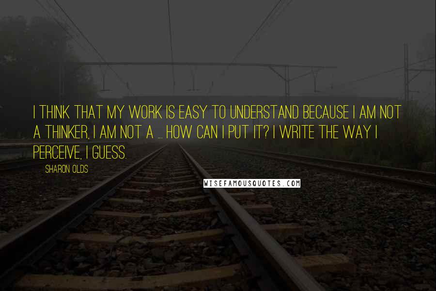 Sharon Olds Quotes: I think that my work is easy to understand because I am not a thinker, I am not a ... How can I put it? I write the way I perceive, I guess.