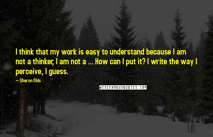 Sharon Olds Quotes: I think that my work is easy to understand because I am not a thinker, I am not a ... How can I put it? I write the way I perceive, I guess.