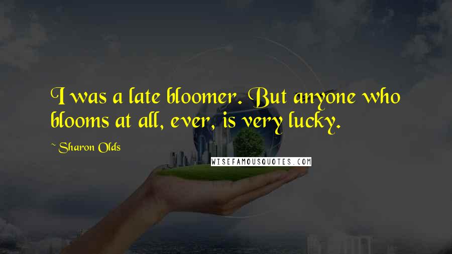 Sharon Olds Quotes: I was a late bloomer. But anyone who blooms at all, ever, is very lucky.