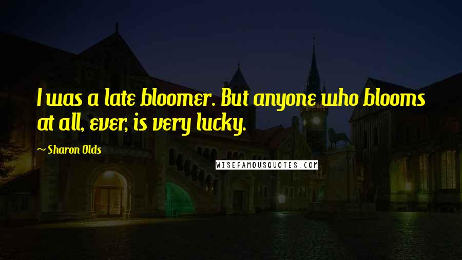 Sharon Olds Quotes: I was a late bloomer. But anyone who blooms at all, ever, is very lucky.