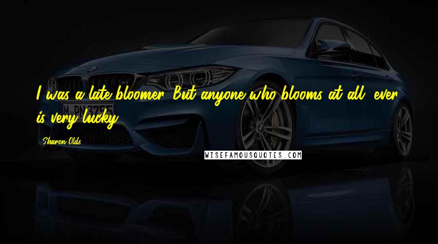 Sharon Olds Quotes: I was a late bloomer. But anyone who blooms at all, ever, is very lucky.