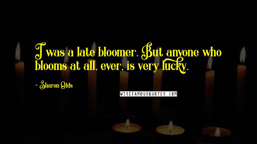 Sharon Olds Quotes: I was a late bloomer. But anyone who blooms at all, ever, is very lucky.