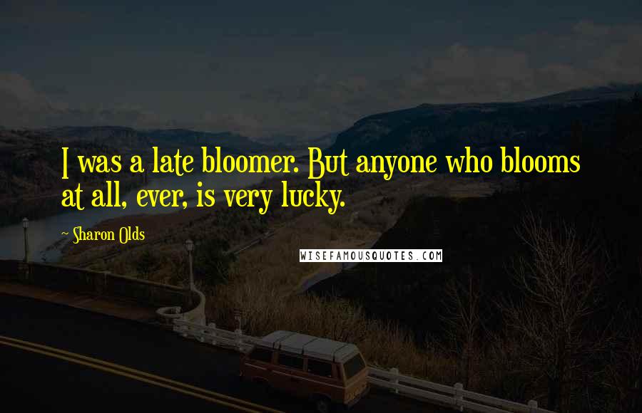 Sharon Olds Quotes: I was a late bloomer. But anyone who blooms at all, ever, is very lucky.