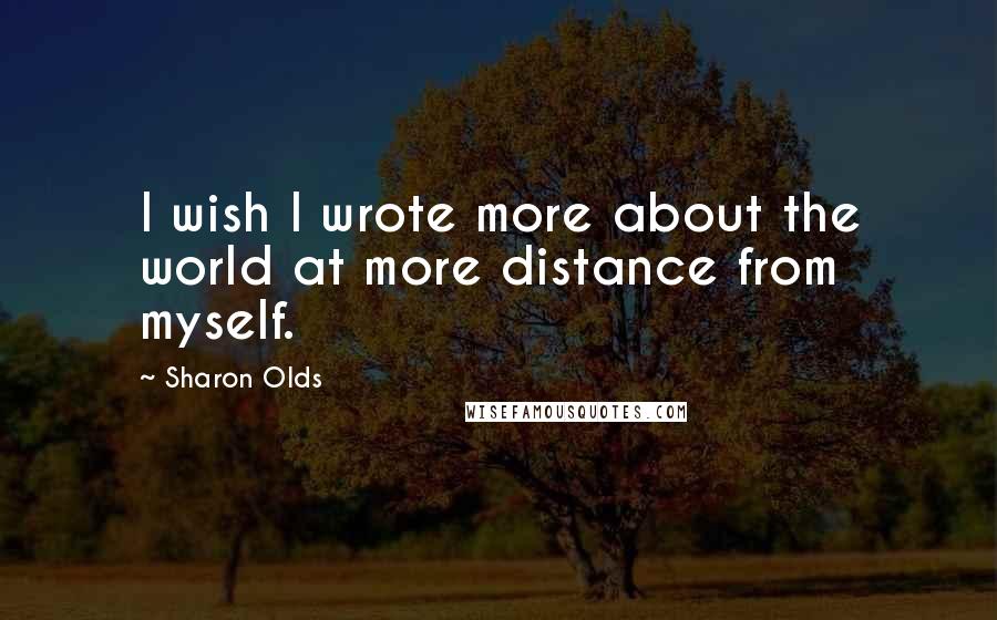 Sharon Olds Quotes: I wish I wrote more about the world at more distance from myself.